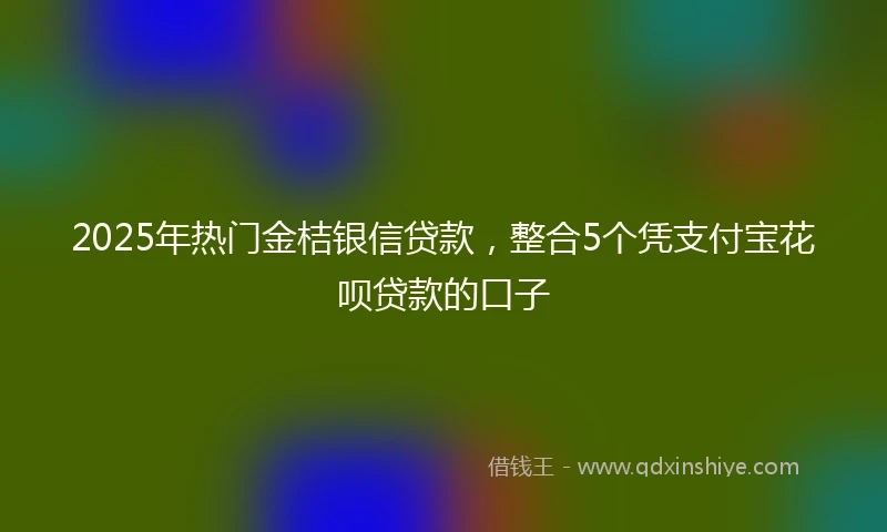 2025年热门金桔银信贷款，整合5个凭支付宝花呗贷款的口子