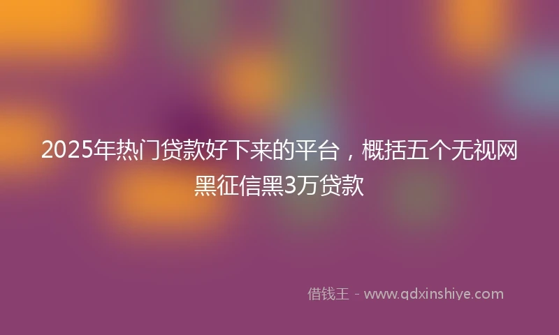 2025年热门贷款好下来的平台，概括五个无视网黑征信黑3万贷款