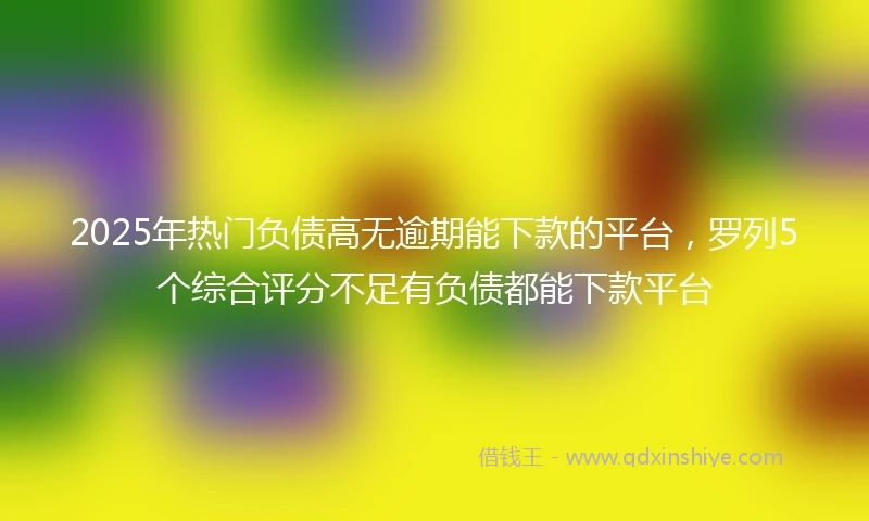 2025年热门负债高无逾期能下款的平台，罗列5个综合评分不足有负债都能下款平台