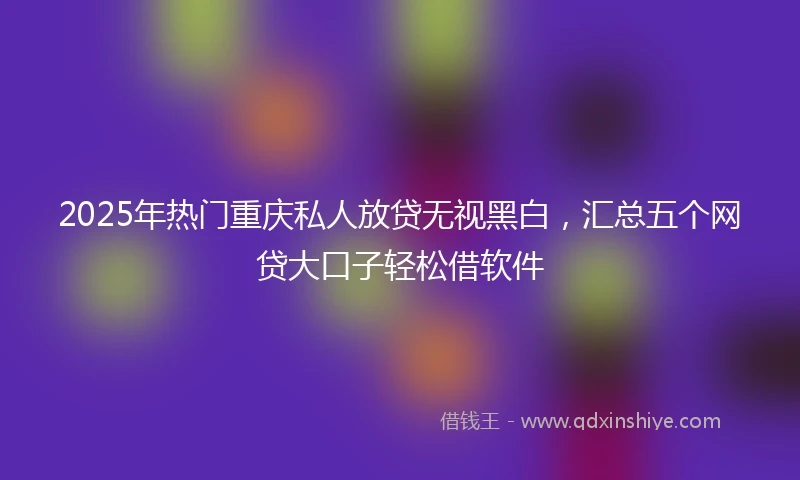 2025年热门重庆私人放贷无视黑白，汇总五个网贷大口子轻松借软件