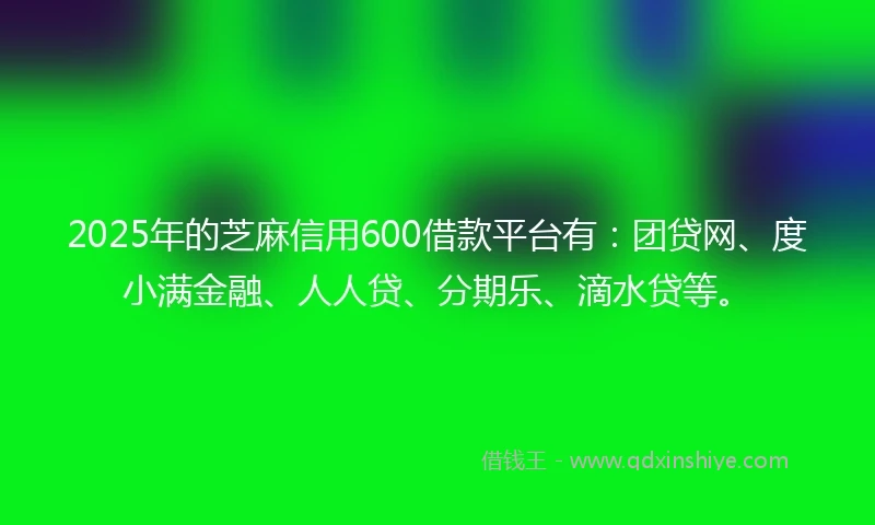 2025年的芝麻信用600借款平台有：团贷网、度小满金融、人人贷、分期乐、滴水贷等。