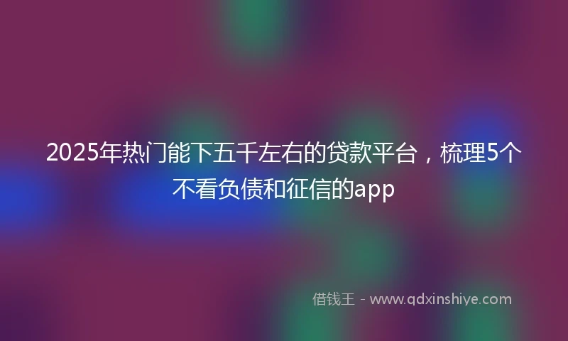 2025年热门能下五千左右的贷款平台，梳理5个不看负债和征信的app