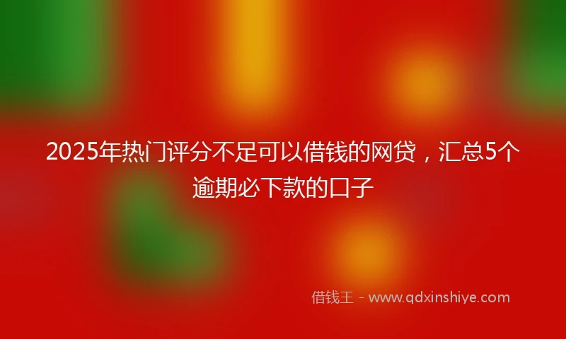 2025年热门评分不足可以借钱的网贷，汇总5个逾期必下款的口子