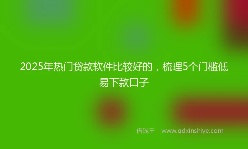 2025年热门贷款软件比较好的，梳理5个门槛低易下款口子