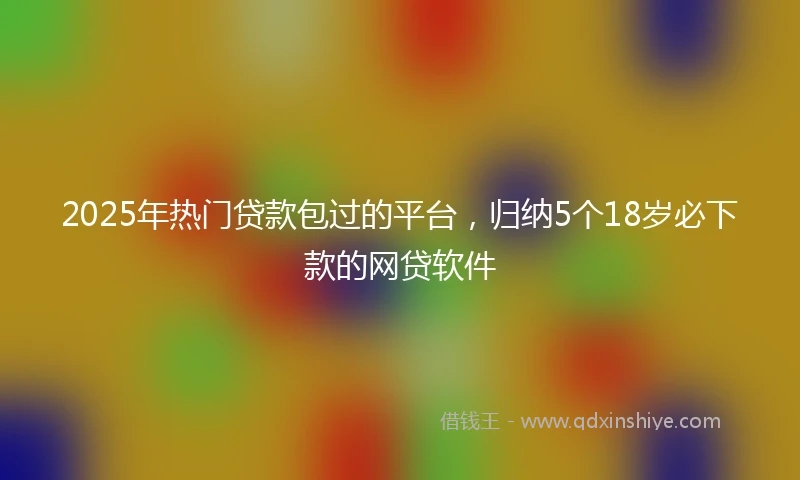 2025年热门贷款包过的平台，归纳5个18岁必下款的网贷软件