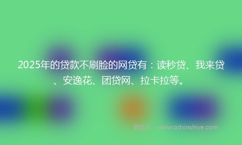 2025年的贷款不刷脸的网贷有：读秒贷、我来贷、安逸花、团贷网、拉卡拉等。