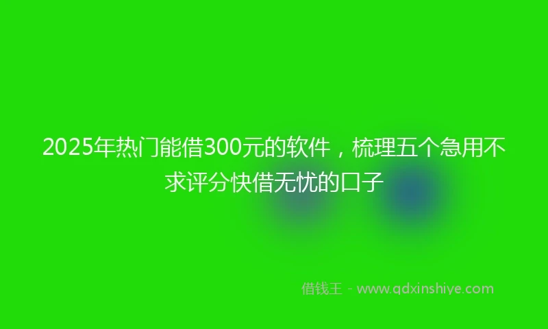 2025年热门能借300元的软件，梳理五个急用不求评分快借无忧的口子