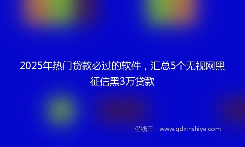 2025年热门贷款必过的软件，汇总5个无视网黑征信黑3万贷款