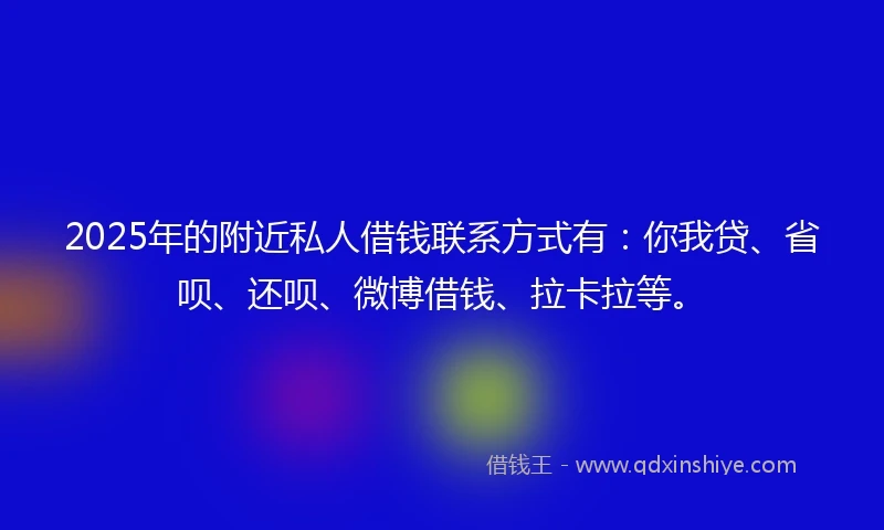 2025年的附近私人借钱联系方式有：你我贷、省呗、还呗、微博借钱、拉卡拉等。
