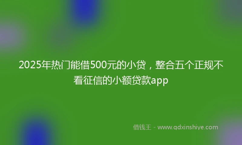 2025年热门能借500元的小贷，整合五个正规不看征信的小额贷款app