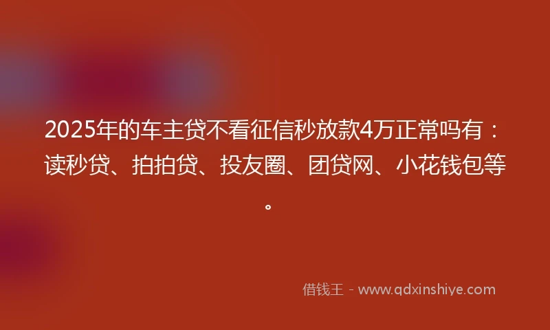 2025年的车主贷不看征信秒放款4万正常吗有：读秒贷、拍拍贷、投友圈、团贷网、小花钱包等。