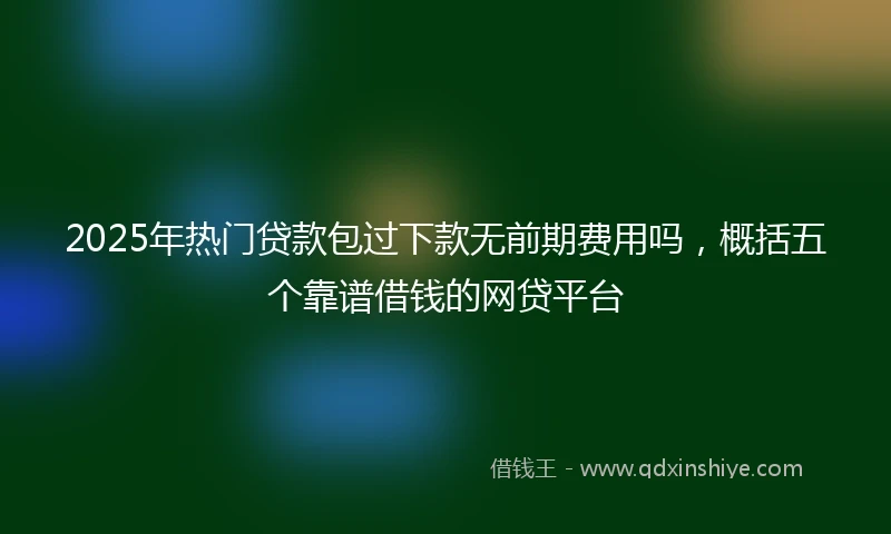 2025年热门贷款包过下款无前期费用吗，概括五个靠谱借钱的网贷平台