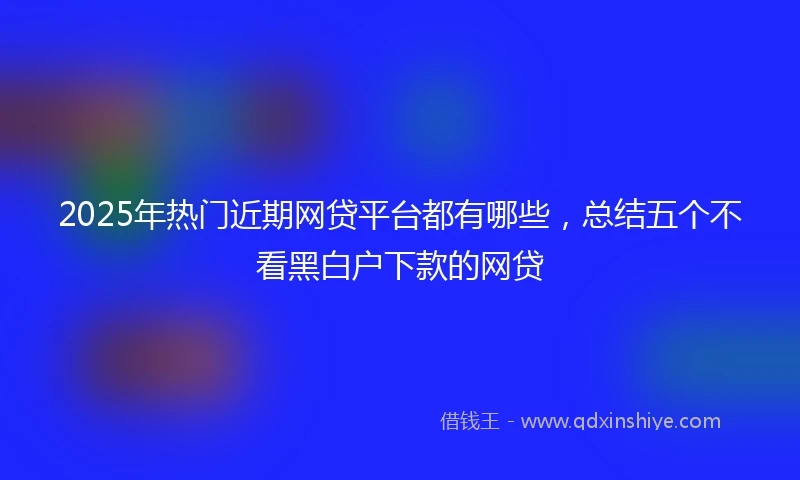 2025年热门近期网贷平台都有哪些，总结五个不看黑白户下款的网贷