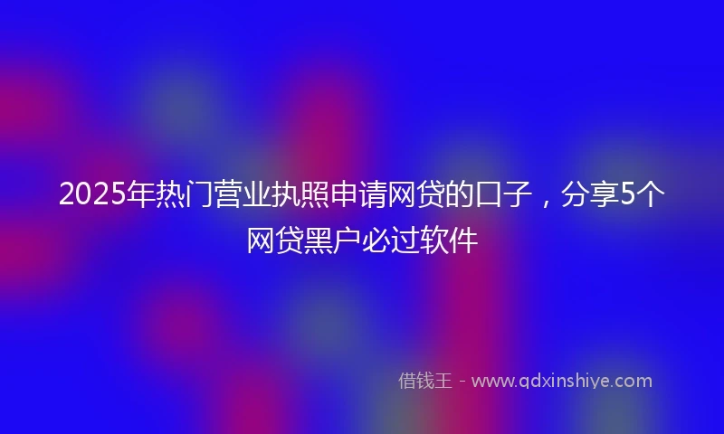 2025年热门营业执照申请网贷的口子，分享5个网贷黑户必过软件