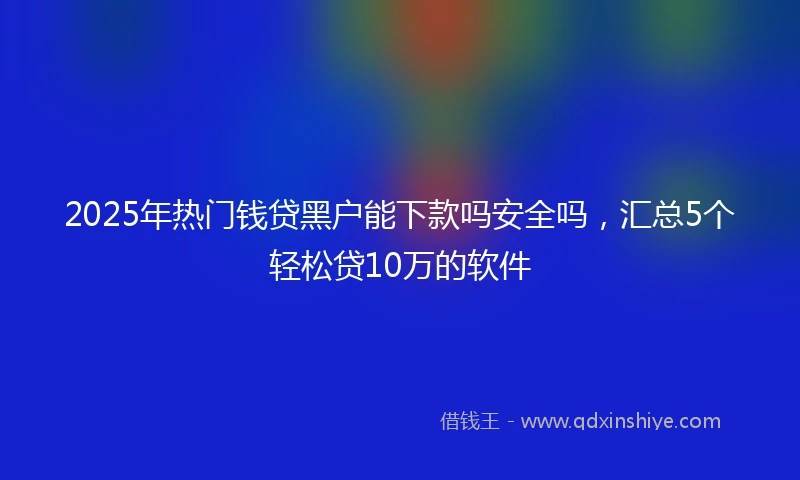 2025年热门钱贷黑户能下款吗安全吗，汇总5个轻松贷10万的软件