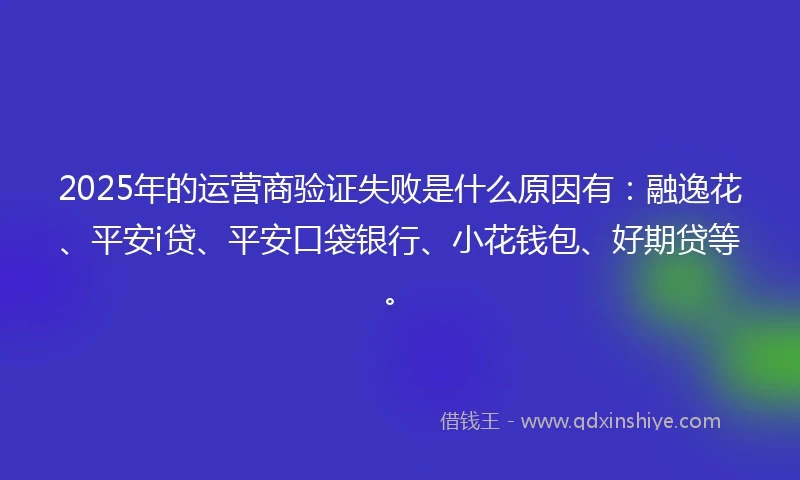 2025年的运营商验证失败是什么原因有：融逸花、平安i贷、平安口袋银行、小花钱包、好期贷等。