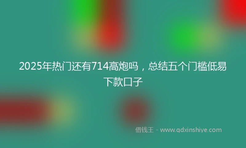 2025年热门还有714高炮吗，总结五个门槛低易下款口子
