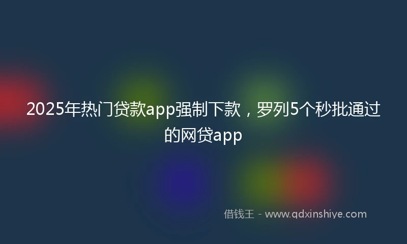 2025年热门贷款app强制下款，罗列5个秒批通过的网贷app