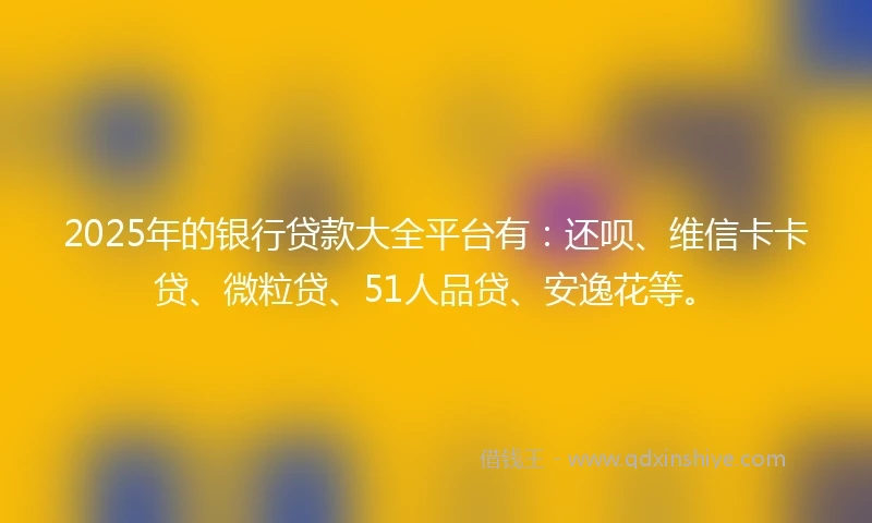 2025年的银行贷款大全平台有：还呗、维信卡卡贷、微粒贷、51人品贷、安逸花等。
