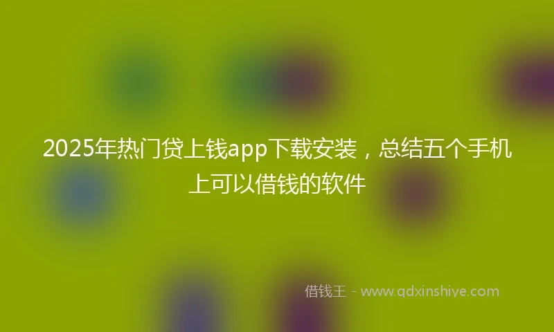 2025年热门贷上钱app下载安装，总结五个手机上可以借钱的软件