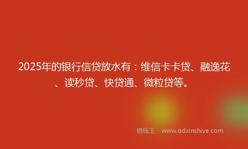 2025年的银行信贷放水有:维信卡卡贷、融逸花、读秒贷、快贷通、微粒贷等。