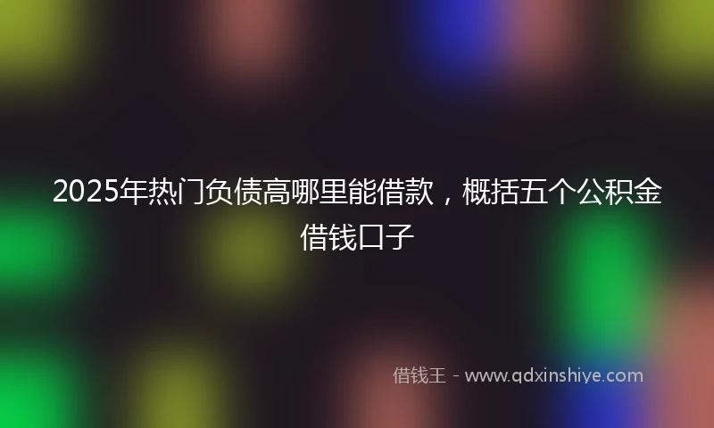 2025年热门负债高哪里能借款，概括五个公积金借钱口子