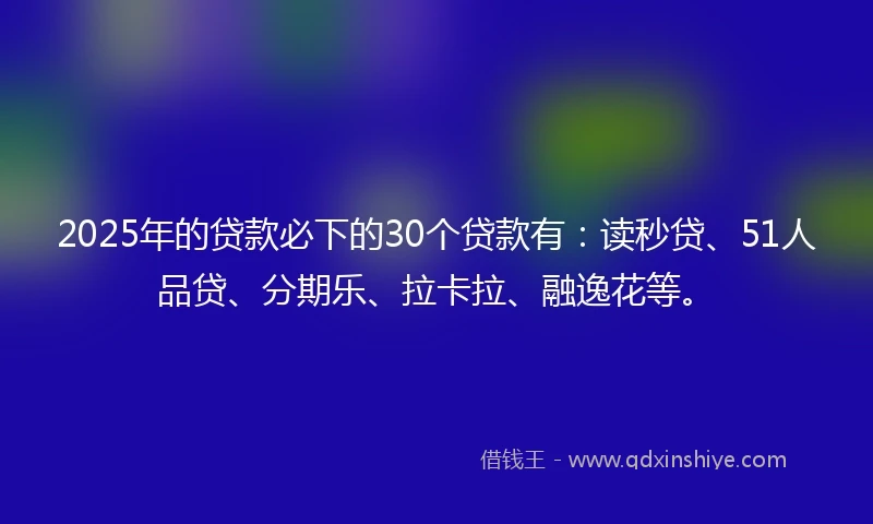 2025年的贷款必下的30个贷款有：读秒贷、51人品贷、分期乐、拉卡拉、融逸花等。