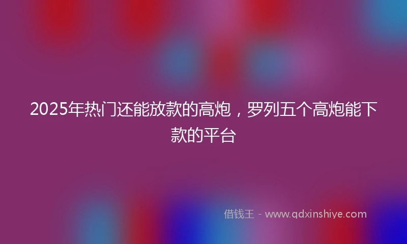 2025年热门还能放款的高炮，罗列五个高炮能下款的平台