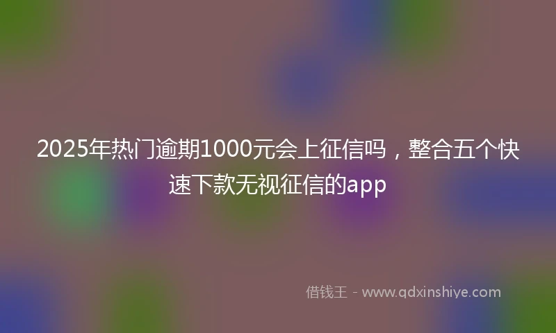 2025年热门逾期1000元会上征信吗，整合五个快速下款无视征信的app
