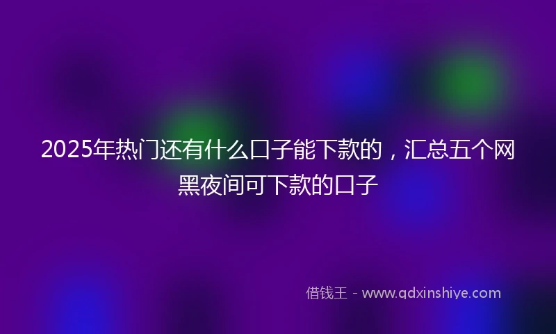 2025年热门还有什么口子能下款的，汇总五个网黑夜间可下款的口子