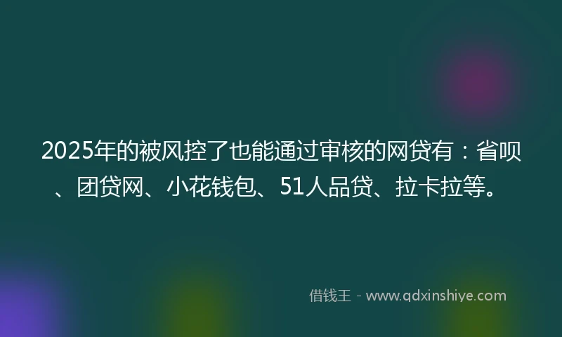 2025年的被风控了也能通过审核的网贷有：省呗、团贷网、小花钱包、51人品贷、拉卡拉等。