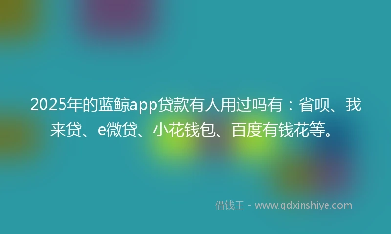 2025年的蓝鲸app贷款有人用过吗有：省呗、我来贷、e微贷、小花钱包、百度有钱花等。