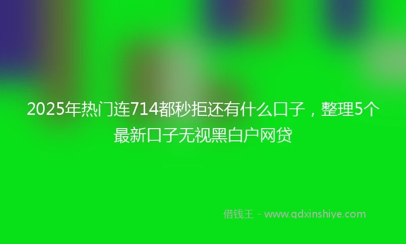 2025年热门连714都秒拒还有什么口子，整理5个最新口子无视黑白户网贷