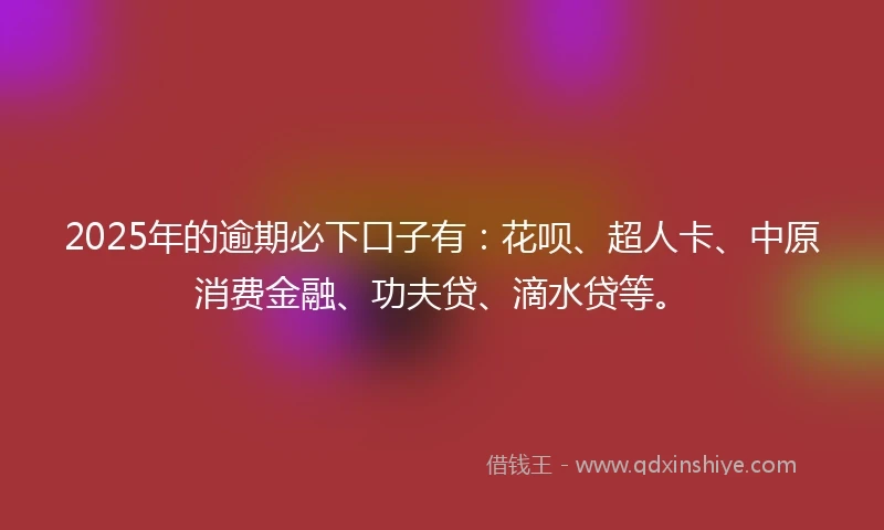 2025年的逾期必下口子有：花呗、超人卡、中原消费金融、功夫贷、滴水贷等。