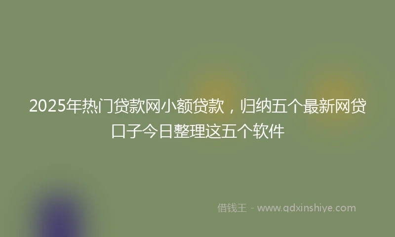2025年热门贷款网小额贷款，归纳五个最新网贷口子今日整理这五个软件