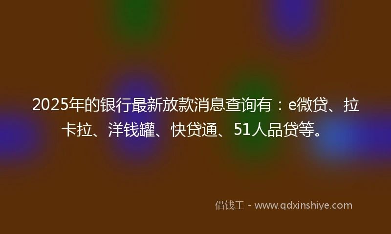 2025年的银行最新放款消息查询有：e微贷、拉卡拉、洋钱罐、快贷通、51人品贷等。