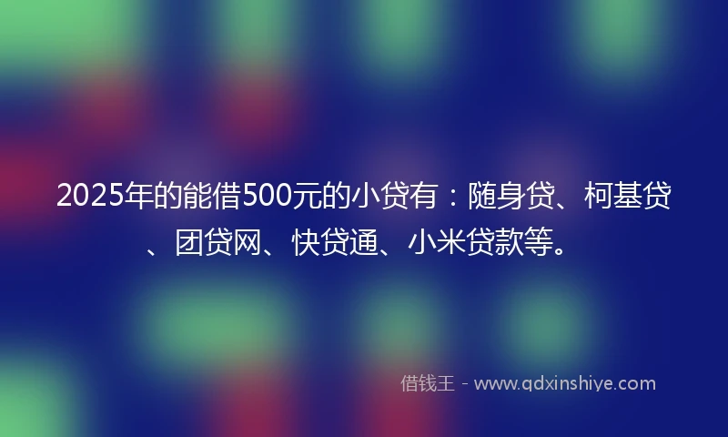 2025年的能借500元的小贷有：随身贷、柯基贷、团贷网、快贷通、小米贷款等。
