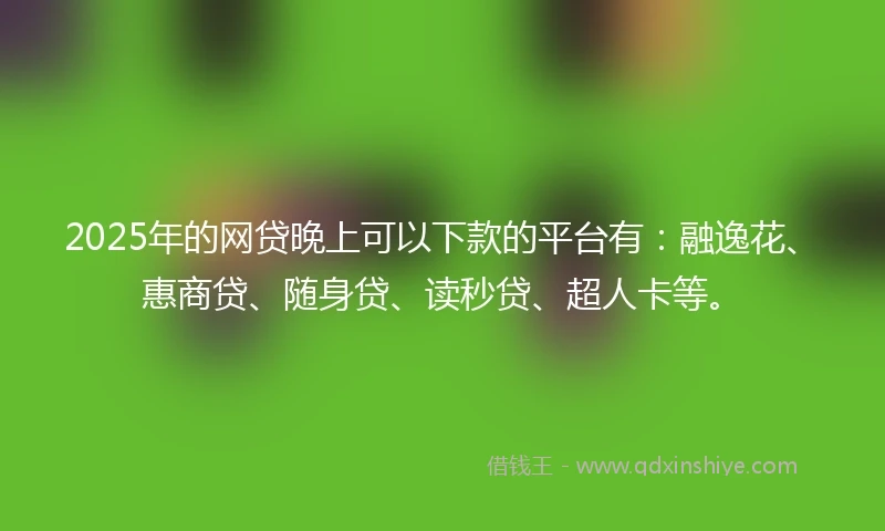 2025年的网贷晚上可以下款的平台有：融逸花、惠商贷、随身贷、读秒贷、超人卡等。