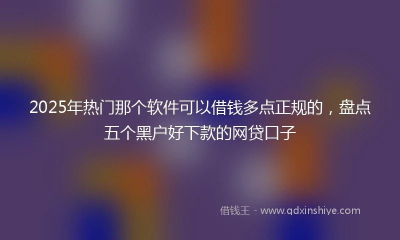 2025年热门那个软件可以借钱多点正规的，盘点五个黑户好下款的网贷口子