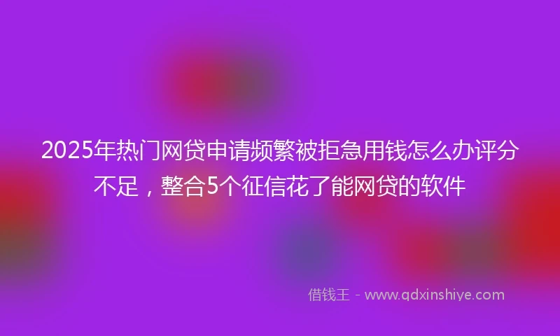 2025年热门网贷申请频繁被拒急用钱怎么办评分不足，整合5个征信花了能网贷的软件