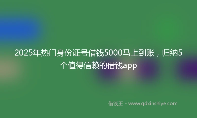 2025年热门身份证号借钱5000马上到账，归纳5个值得信赖的借钱app