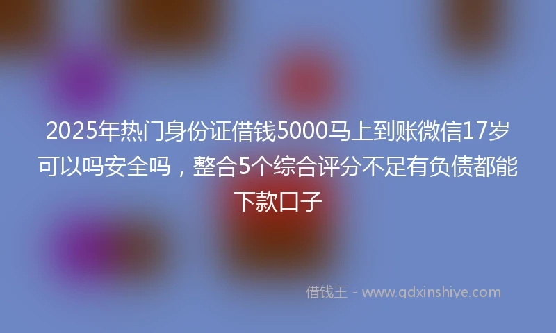 2025年热门身份证借钱5000马上到账微信17岁可以吗安全吗，整合5个综合评分不足有负债都能下款口子