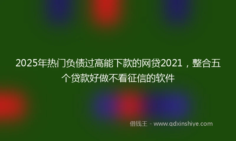 2025年热门负债过高能下款的网贷2021，整合五个贷款好做不看征信的软件