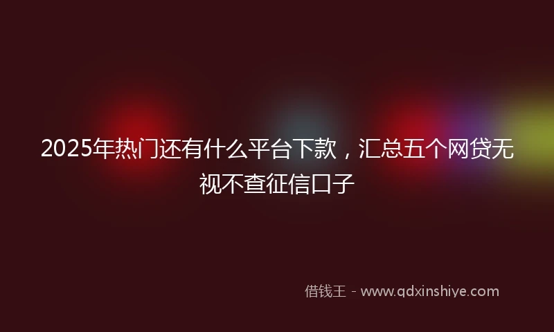 2025年热门还有什么平台下款，汇总五个网贷无视不查征信口子