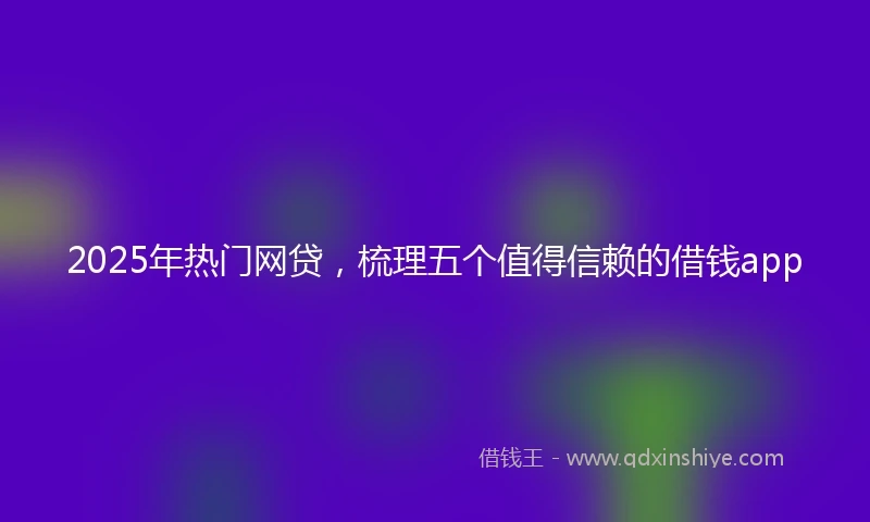 2025年热门网贷，梳理五个值得信赖的借钱app