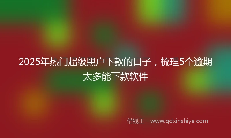 2025年热门超级黑户下款的口子，梳理5个逾期太多能下款软件