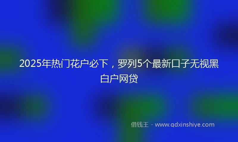 2025年热门花户必下，罗列5个最新口子无视黑白户网贷