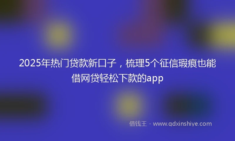 2025年热门贷款新口子，梳理5个征信瑕疵也能借网贷轻松下款的app