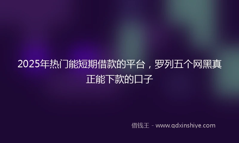 2025年热门能短期借款的平台，罗列五个网黑真正能下款的口子