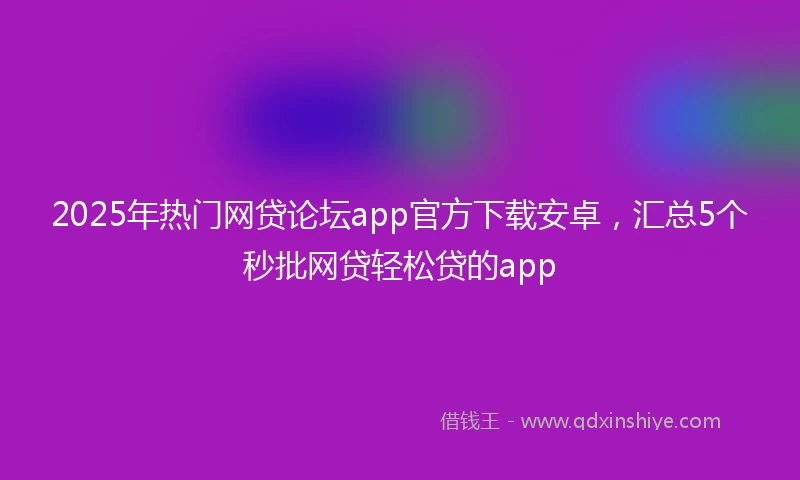 2025年热门网贷论坛app官方下载安卓，汇总5个秒批网贷轻松贷的app